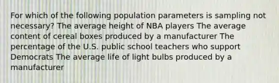 For which of the following population parameters is sampling not necessary? The average height of NBA players The average content of cereal boxes produced by a manufacturer The percentage of the U.S. public school teachers who support Democrats The average life of light bulbs produced by a manufacturer