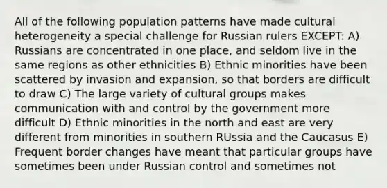 All of the following population patterns have made cultural heterogeneity a special challenge for Russian rulers EXCEPT: A) Russians are concentrated in one place, and seldom live in the same regions as other ethnicities B) Ethnic minorities have been scattered by invasion and expansion, so that borders are difficult to draw C) The large variety of cultural groups makes communication with and control by the government more difficult D) Ethnic minorities in the north and east are very different from minorities in southern RUssia and the Caucasus E) Frequent border changes have meant that particular groups have sometimes been under Russian control and sometimes not