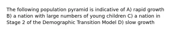 The following population pyramid is indicative of A) rapid growth B) a nation with large numbers of young children C) a nation in Stage 2 of the Demographic Transition Model D) slow growth