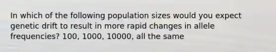 In which of the following population sizes would you expect genetic drift to result in more rapid changes in allele frequencies? 100, 1000, 10000, all the same