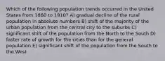 Which of the following population trends occurred in the United States from 1860 to 1910? A) gradual decline of the rural population in absolute numbers B) shift of the majority of the urban population from the central city to the suburbs C) significant shift of the population from the North to the South D) faster rate of growth for the cities than for the general population E) significant shift of the population from the South to the West