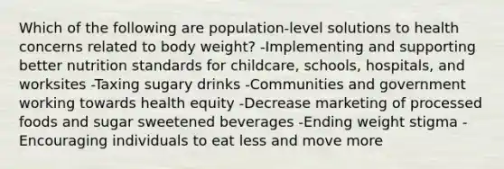 Which of the following are population-level solutions to health concerns related to body weight? -Implementing and supporting better nutrition standards for childcare, schools, hospitals, and worksites -Taxing sugary drinks -Communities and government working towards health equity -Decrease marketing of processed foods and sugar sweetened beverages -Ending weight stigma -Encouraging individuals to eat less and move more