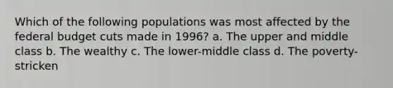 Which of the following populations was most affected by the federal budget cuts made in 1996? a. The upper and middle class b. The wealthy c. The lower-middle class d. The poverty-stricken