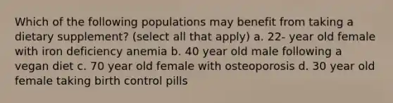 Which of the following populations may benefit from taking a dietary supplement? (select all that apply) a. 22- year old female with iron deficiency anemia b. 40 year old male following a vegan diet c. 70 year old female with osteoporosis d. 30 year old female taking birth control pills