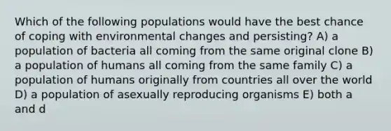 Which of the following populations would have the best chance of coping with environmental changes and persisting? A) a population of bacteria all coming from the same original clone B) a population of humans all coming from the same family C) a population of humans originally from countries all over the world D) a population of asexually reproducing organisms E) both a and d