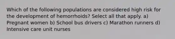 Which of the following populations are considered high risk for the development of hemorrhoids? Select all that apply. a) Pregnant women b) School bus drivers c) Marathon runners d) Intensive care unit nurses