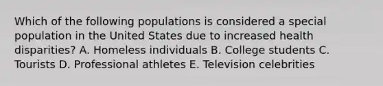 Which of the following populations is considered a special population in the United States due to increased health disparities? A. Homeless individuals B. College students C. Tourists D. Professional athletes E. Television celebrities