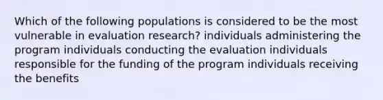 Which of the following populations is considered to be the most vulnerable in evaluation research? individuals administering the program individuals conducting the evaluation individuals responsible for the funding of the program individuals receiving the benefits