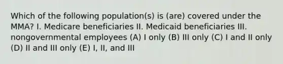 Which of the following population(s) is (are) covered under the MMA? I. Medicare beneficiaries II. Medicaid beneficiaries III. nongovernmental employees (A) I only (B) III only (C) I and II only (D) II and III only (E) I, II, and III