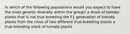 In which of the following populations would you expect to have the most genetic diversity within the group? a stock of tomato plants that is not true breeding the F1 generation of tomato plants from the cross of two different true-breeding stocks a true-breeding stock of tomato plants