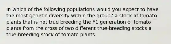 In which of the following populations would you expect to have the most genetic diversity within the group? a stock of tomato plants that is not true breeding the F1 generation of tomato plants from the cross of two different true-breeding stocks a true-breeding stock of tomato plants