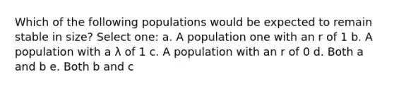 Which of the following populations would be expected to remain stable in size? Select one: a. A population one with an r of 1 b. A population with a λ of 1 c. A population with an r of 0 d. Both a and b e. Both b and c