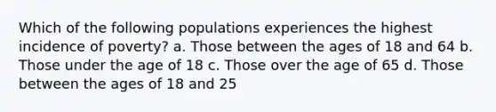 Which of the following populations experiences the highest incidence of poverty? a. Those between the ages of 18 and 64 b. Those under the age of 18 c. Those over the age of 65 d. Those between the ages of 18 and 25