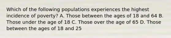 Which of the following populations experiences the highest incidence of poverty? A. Those between the ages of 18 and 64 B. Those under the age of 18 C. Those over the age of 65 D. Those between the ages of 18 and 25