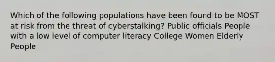 Which of the following populations have been found to be MOST at risk from the threat of cyberstalking? Public officials People with a low level of computer literacy College Women Elderly People