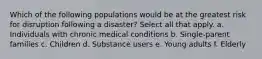 Which of the following populations would be at the greatest risk for disruption following a disaster? Select all that apply. a. Individuals with chronic medical conditions b. Single-parent families c. Children d. Substance users e. Young adults f. Elderly