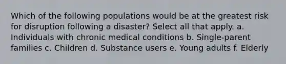 Which of the following populations would be at the greatest risk for disruption following a disaster? Select all that apply. a. Individuals with chronic medical conditions b. Single-parent families c. Children d. Substance users e. Young adults f. Elderly