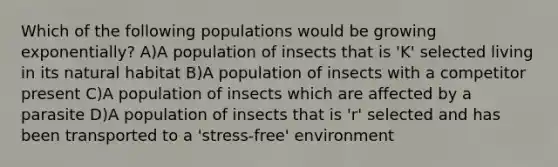 Which of the following populations would be growing exponentially? A)A population of insects that is 'K' selected living in its natural habitat B)A population of insects with a competitor present C)A population of insects which are affected by a parasite D)A population of insects that is 'r' selected and has been transported to a 'stress-free' environment