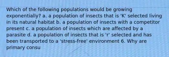 Which of the following populations would be growing exponentially? a. a population of insects that is 'K' selected living in its natural habitat b. a population of insects with a competitor present c. a population of insects which are affected by a parasite d. a population of insects that is 'r' selected and has been transported to a 'stress-free' environment 6. Why are primary consu