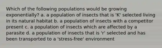 Which of the following populations would be growing exponentially? a. a population of insects that is 'K' selected living in its natural habitat b. a population of insects with a competitor present c. a population of insects which are affected by a parasite d. a population of insects that is 'r' selected and has been transported to a 'stress-free' environment