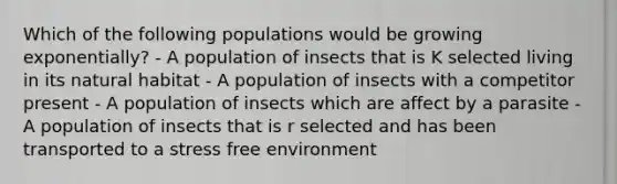 Which of the following populations would be growing exponentially? - A population of insects that is K selected living in its natural habitat - A population of insects with a competitor present - A population of insects which are affect by a parasite - A population of insects that is r selected and has been transported to a stress free environment