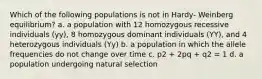 Which of the following populations is not in Hardy- Weinberg equilibrium? a. a population with 12 homozygous recessive individuals (yy), 8 homozygous dominant individuals (YY), and 4 heterozygous individuals (Yy) b. a population in which the allele frequencies do not change over time c. p2 + 2pq + q2 = 1 d. a population undergoing natural selection