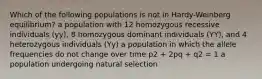 Which of the following populations is not in Hardy-Weinberg equilibrium? a population with 12 homozygous recessive individuals (yy), 8 homozygous dominant individuals (YY), and 4 heterozygous individuals (Yy) a population in which the allele frequencies do not change over time p2 + 2pq + q2 = 1 a population undergoing natural selection