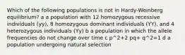 Which of the following populations is not in Hardy-Weinberg equilibrium? a a population with 12 homozygous recessive individuals (yy), 8 homozygous dominant individuals (YY), and 4 heterozygous individuals (Yy) b a population in which the allele frequencies do not change over time c p^2+2 pq+ q^2=1 d a population undergoing natural selection