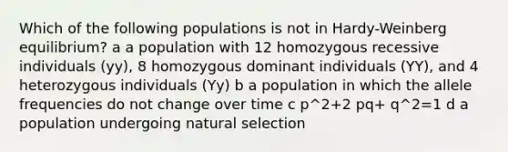 Which of the following populations is not in Hardy-Weinberg equilibrium? a a population with 12 homozygous recessive individuals (yy), 8 homozygous dominant individuals (YY), and 4 heterozygous individuals (Yy) b a population in which the allele frequencies do not change over time c p^2+2 pq+ q^2=1 d a population undergoing natural selection