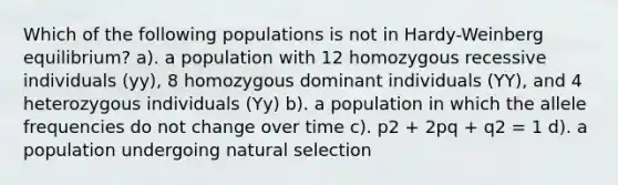 Which of the following populations is not in Hardy-Weinberg equilibrium? a). a population with 12 homozygous recessive individuals (yy), 8 homozygous dominant individuals (YY), and 4 heterozygous individuals (Yy) b). a population in which the allele frequencies do not change over time c). p2 + 2pq + q2 = 1 d). a population undergoing natural selection