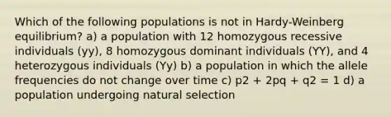 Which of the following populations is not in Hardy-Weinberg equilibrium? a) a population with 12 homozygous recessive individuals (yy), 8 homozygous dominant individuals (YY), and 4 heterozygous individuals (Yy) b) a population in which the allele frequencies do not change over time c) p2 + 2pq + q2 = 1 d) a population undergoing natural selection