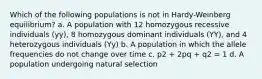 Which of the following populations is not in Hardy-Weinberg equilibrium? a. A population with 12 homozygous recessive individuals (yy), 8 homozygous dominant individuals (YY), and 4 heterozygous individuals (Yy) b. A population in which the allele frequencies do not change over time c. p2 + 2pq + q2 = 1 d. A population undergoing natural selection