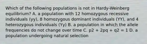 Which of the following populations is not in Hardy-Weinberg equilibrium? A. a population with 12 homozygous recessive individuals (yy), 8 homozygous dominant individuals (YY), and 4 heterozygous individuals (Yy) B. a population in which the allele frequencies do not change over time C. p2 + 2pq + q2 = 1 D. a population undergoing natural selection