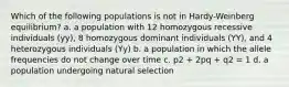 Which of the following populations is not in Hardy-Weinberg equilibrium? a. a population with 12 homozygous recessive individuals (yy), 8 homozygous dominant individuals (YY), and 4 heterozygous individuals (Yy) b. a population in which the allele frequencies do not change over time c. p2 + 2pq + q2 = 1 d. a population undergoing natural selection