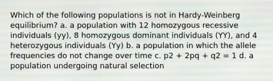 Which of the following populations is not in Hardy-Weinberg equilibrium? a. a population with 12 homozygous recessive individuals (yy), 8 homozygous dominant individuals (YY), and 4 heterozygous individuals (Yy) b. a population in which the allele frequencies do not change over time c. p2 + 2pq + q2 = 1 d. a population undergoing natural selection