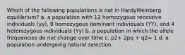 Which of the following populations is not in HardyWeinberg equilibrium? a. a population with 12 homozygous recessive individuals (yy), 8 homozygous dominant individuals (YY), and 4 heterozygous individuals (Yy) b. a population in which the allele frequencies do not change over time c. p2+ 2pq + q2= 1 d. a population undergoing natural selection