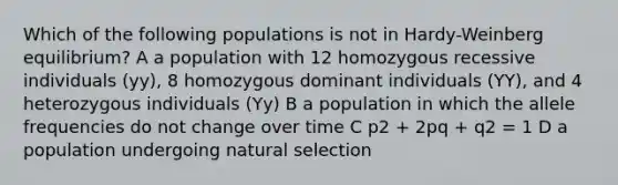 Which of the following populations is not in Hardy-Weinberg equilibrium? A a population with 12 homozygous recessive individuals (yy), 8 homozygous dominant individuals (YY), and 4 heterozygous individuals (Yy) B a population in which the allele frequencies do not change over time C p2 + 2pq + q2 = 1 D a population undergoing natural selection