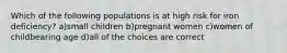 Which of the following populations is at high risk for iron deficiency? a)small children b)pregnant women c)women of childbearing age d)all of the choices are correct