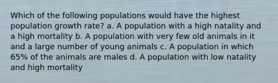 Which of the following populations would have the highest population growth rate? a. A population with a high natality and a high mortality b. A population with very few old animals in it and a large number of young animals c. A population in which 65% of the animals are males d. A population with low natality and high mortality