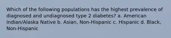 Which of the following populations has the highest prevalence of diagnosed and undiagnosed type 2 diabetes? a. American Indian/Alaska Native b. Asian, Non-Hispanic c. Hispanic d. Black, Non-Hispanic