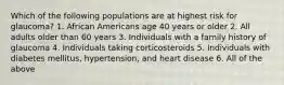 Which of the following populations are at highest risk for glaucoma? 1. African Americans age 40 years or older 2. All adults older than 60 years 3. Individuals with a family history of glaucoma 4. Individuals taking corticosteroids 5. Individuals with diabetes mellitus, hypertension, and heart disease 6. All of the above