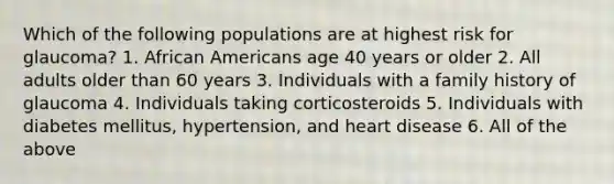 Which of the following populations are at highest risk for glaucoma? 1. African Americans age 40 years or older 2. All adults older than 60 years 3. Individuals with a family history of glaucoma 4. Individuals taking corticosteroids 5. Individuals with diabetes mellitus, hypertension, and heart disease 6. All of the above