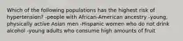 Which of the following populations has the highest risk of hypertension? -people with African-American ancestry -young, physically active Asian men -Hispanic women who do not drink alcohol -young adults who consume high amounts of fruit