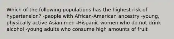 Which of the following populations has the highest risk of hypertension? -people with African-American ancestry -young, physically active Asian men -Hispanic women who do not drink alcohol -young adults who consume high amounts of fruit