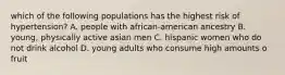 which of the following populations has the highest risk of hypertension? A. people with african-american ancestry B. young, physically active asian men C. hispanic women who do not drink alcohol D. young adults who consume high amounts o fruit