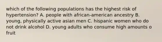 which of the following populations has the highest risk of hypertension? A. people with african-american ancestry B. young, physically active asian men C. hispanic women who do not drink alcohol D. young adults who consume high amounts o fruit