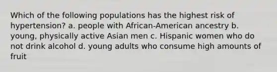 Which of the following populations has the highest risk of hypertension? a. people with African-American ancestry b. young, physically active Asian men c. Hispanic women who do not drink alcohol d. young adults who consume high amounts of fruit