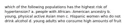 which of the following populations has the highest risk of hypertension? a. people with African- American ancestry b. young, physical active Asian men c. Hispanic women who do not drink alcohol d. young adults who consume high amounts of fruit