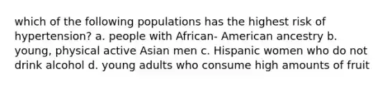 which of the following populations has the highest risk of hypertension? a. people with African- American ancestry b. young, physical active Asian men c. Hispanic women who do not drink alcohol d. young adults who consume high amounts of fruit