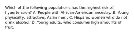 Which of the following populations has the highest risk of hypertension? A. People with African-American ancestry. B. Young physically, attractive, Asian men. C. Hispanic women who do not drink alcohol. D. Young adults, who consume high amounts of fruit.